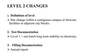 LEVEL 2 CHANGES
1. Definition of level
 Site change within a contiguous campus or between
facilities in adjacent city blocks.
2. Test Documentation
 Level 1 + one batch long term stability in chemistry.
3. Filling Documentation
 Annual report
 