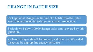 CHANGE IN BATCH SIZE
Post approval changes in the size of a batch from the pilot
scale biobatch material to larger or smaller production.
Scale down below 1,00,00 dosage units is not covered by this
guideline.
Scale up changes should be property validated and if needed,
inspected by appropriate agency personnel.
 