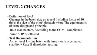 LEVEL 2 CHANGES
• Definition of level
Changes in the batch size up to and including factor of 10
times the size of the pilot/ biobatch where The equipment is
of same design and principle.
Both manufacture, According to the CGMP compliance.
Same SOP`S followed.
• Test Documentation
As per level 1 + one batch with three month accelerated
stability + Case B dissolution testing.
 