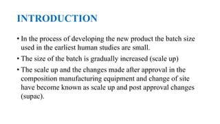 INTRODUCTION
• In the process of developing the new product the batch size
used in the earliest human studies are small.
• The size of the batch is gradually increased (scale up)
• The scale up and the changes made after approval in the
composition manufacturing equipment and change of site
have become known as scale up and post approval changes
(supac).
 