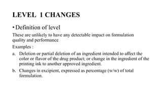 LEVEL 1 CHANGES
• Definition of level
These are unlikely to have any detectable impact on formulation
quality and performance
Examples :
a. Deletion or partial deletion of an ingredient intended to affect the
color or flavor of the drug product; or change in the ingredient of the
printing ink to another approved ingredient.
b. Changes in excipient, expressed as percentage (w/w) of total
formulation.
 