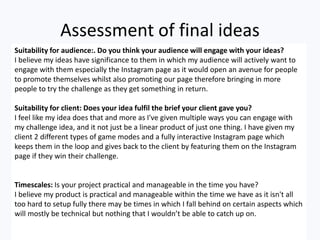 Assessment of final ideas
Suitability for audience:. Do you think your audience will engage with your ideas?
I believe my ...