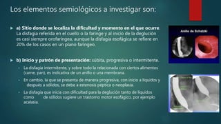 Los elementos semiológicos a investigar son:
 a) Sitio donde se localiza la dificultad y momento en el que ocurre.
La disfagia referida en el cuello o la faringe y al inicio de la deglución
es casi siempre orofaríngea, aunque la disfagia esofágica se refiere en
20% de los casos en un plano faríngeo.
 b) Inicio y patrón de presentación: súbita, progresiva o intermitente.
• La disfagia intermitente, y sobre todo la relacionada con ciertos alimentos
(carne, pan), es indicativa de un anillo o una membrana.
• En cambio, la que se presenta de manera progresiva, con inicio a líquidos y
después a sólidos, se debe a estenosis péptica o neoplasia.
• La disfagia que inicia con dificultad para la deglución tanto de líquidos
como de sólidos sugiere un trastorno motor esofágico, por ejemplo
acalasia.
 