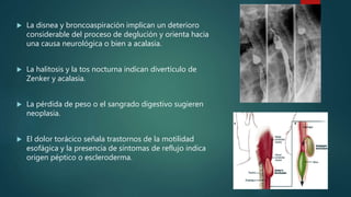  La disnea y broncoaspiración implican un deterioro
considerable del proceso de deglución y orienta hacia
una causa neurológica o bien a acalasia.
 La halitosis y la tos nocturna indican divertículo de
Zenker y acalasia.
 La pérdida de peso o el sangrado digestivo sugieren
neoplasia.
 El dolor torácico señala trastornos de la motilidad
esofágica y la presencia de síntomas de reflujo indica
origen péptico o escleroderma.
 