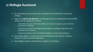  Se caracteriza por la sensación de un tránsito anormal del bolo a través del
esófago.
 Según los criterios de Roma IV, una disfagia para ser considerada funcional debe
cumplir con los siguientes criterios:
• Sensación de que los alimentos (sólidos y/o líquidos) se pegan o pasan de forma
anormal por el esófago.
• Ausencia de evidencia de reflujo gastroesofágico o esofagitis eosinofílica como
causantes de los síntomas.
• Ausencia de alteraciones de motilidad esofágica con base histopatológica.
 Los criterios deben cumplirse de forma mantenida en los últimos 3 meses y,
mínimo, 6 meses antes del diagnóstico.
 Esta disfagia suele ser intermitente y mejora con el tiempo.
c) Disfagia funcional
 