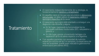 Tratamiento
 El tratamiento independientemente de su etiología, es
fundamentalmente dietético y rehabilitador
 En aquellos casos en los que sea secundaria a alteraciones
estructurales, se debe valorar el tratamiento médico o
quirúrgico específico de la causa.
 El tratamiento quirúrgico está orientado a conseguir una
deglución más eficiente y segura
 En 1er lugar, mejorando la funcionalidad de los
principales esfínteres involucrados (EES, velopalatino y
glótico); y
 En 2do lugar, gracias a la exclusión laríngea o la
separación de la vía aérea respecto a la digestiva.
 Y en aquellos pacientes con necesidad de nutrición
enteral por encima de las 3-4 semanas y la expectativa de
vida sea aceptable, puede estar indicada la gastrostomía
endoscópica percutánea (PEG).
 