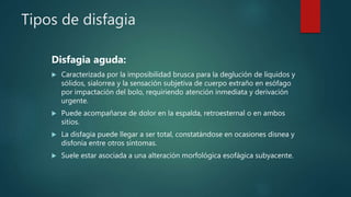 Tipos de disfagia
Disfagia aguda:
 Caracterizada por la imposibilidad brusca para la deglución de líquidos y
sólidos, sialorrea y la sensación subjetiva de cuerpo extraño en esófago
por impactación del bolo, requiriendo atención inmediata y derivación
urgente.
 Puede acompañarse de dolor en la espalda, retroesternal o en ambos
sitios.
 La disfagia puede llegar a ser total, constatándose en ocasiones disnea y
disfonía entre otros síntomas.
 Suele estar asociada a una alteración morfológica esofágica subyacente.
 