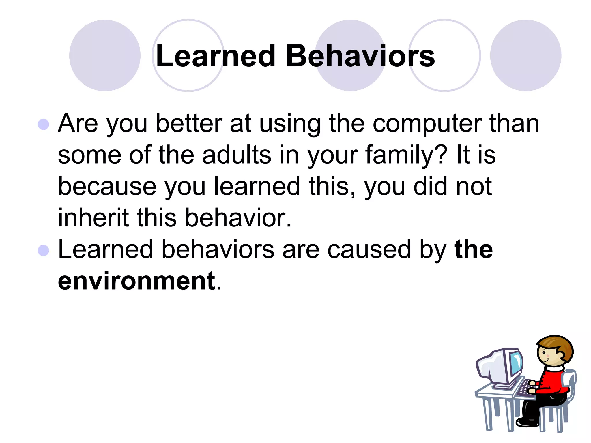 Learned Behaviors
● Are you better at using the computer than
some of the adults in your family? It is
because you learned this, you did not
inherit this behavior.
● Learned behaviors are caused by the
environment.
 
