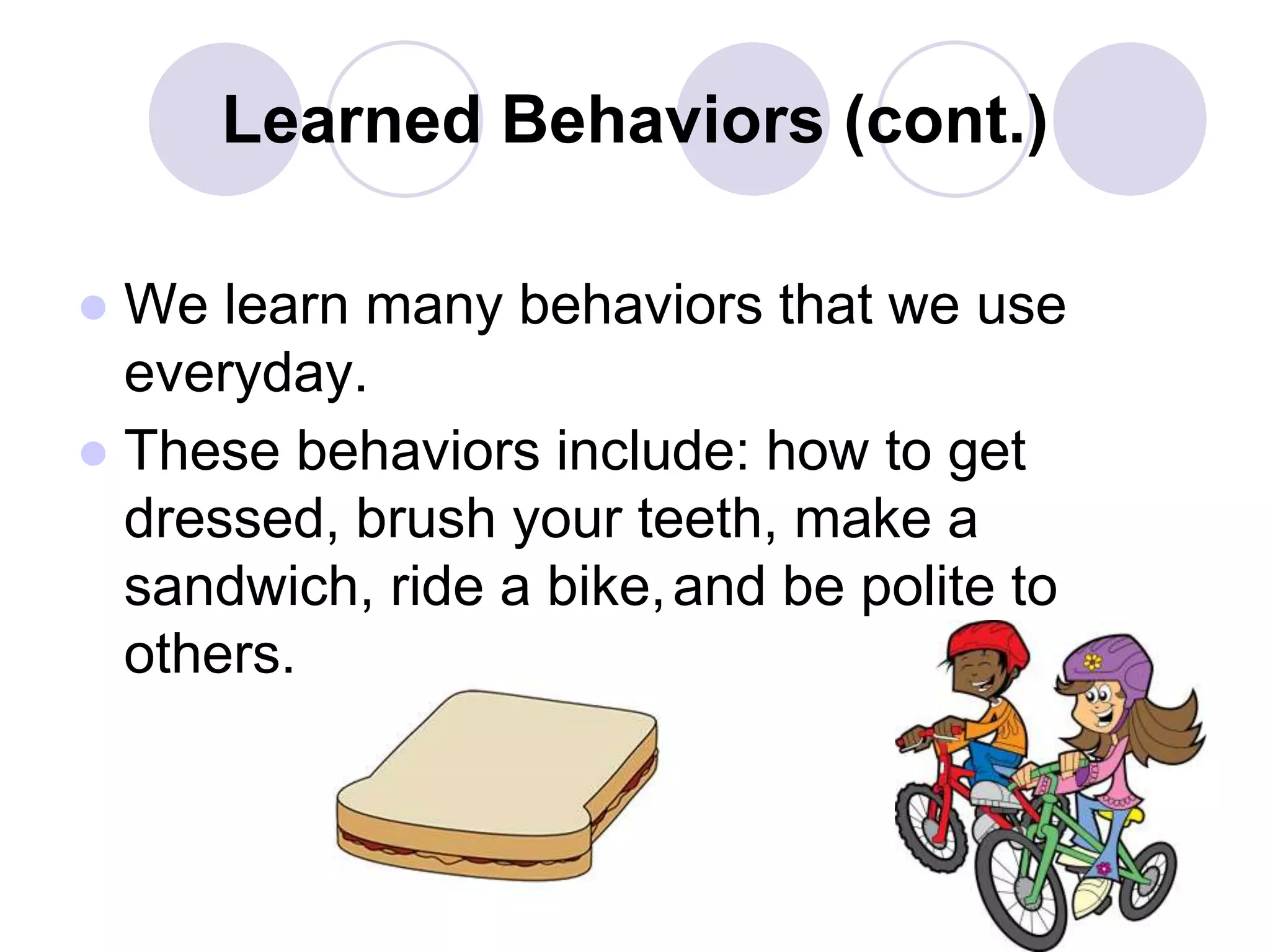 Learned Behaviors (cont.)
● We learn many behaviors that we use
everyday.
● These behaviors include: how to get
dressed, brush your teeth, make a
sandwich, ride a bike,and be polite to
others.
 
