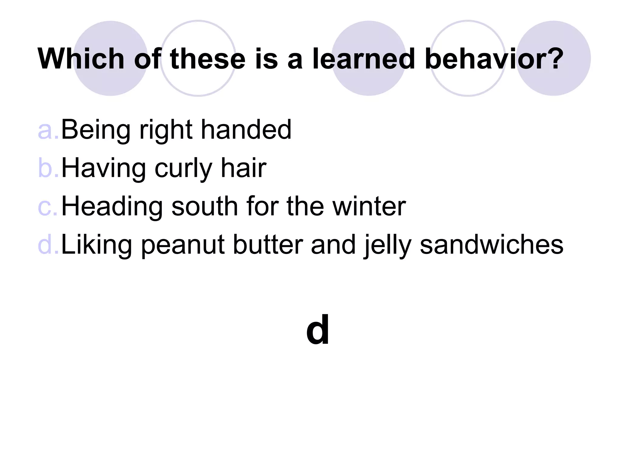 Which of these is a learned behavior?
a.Being right handed
b.Having curly hair
c.Heading south for the winter
d.Liking peanut butter and jelly sandwiches
d
 
