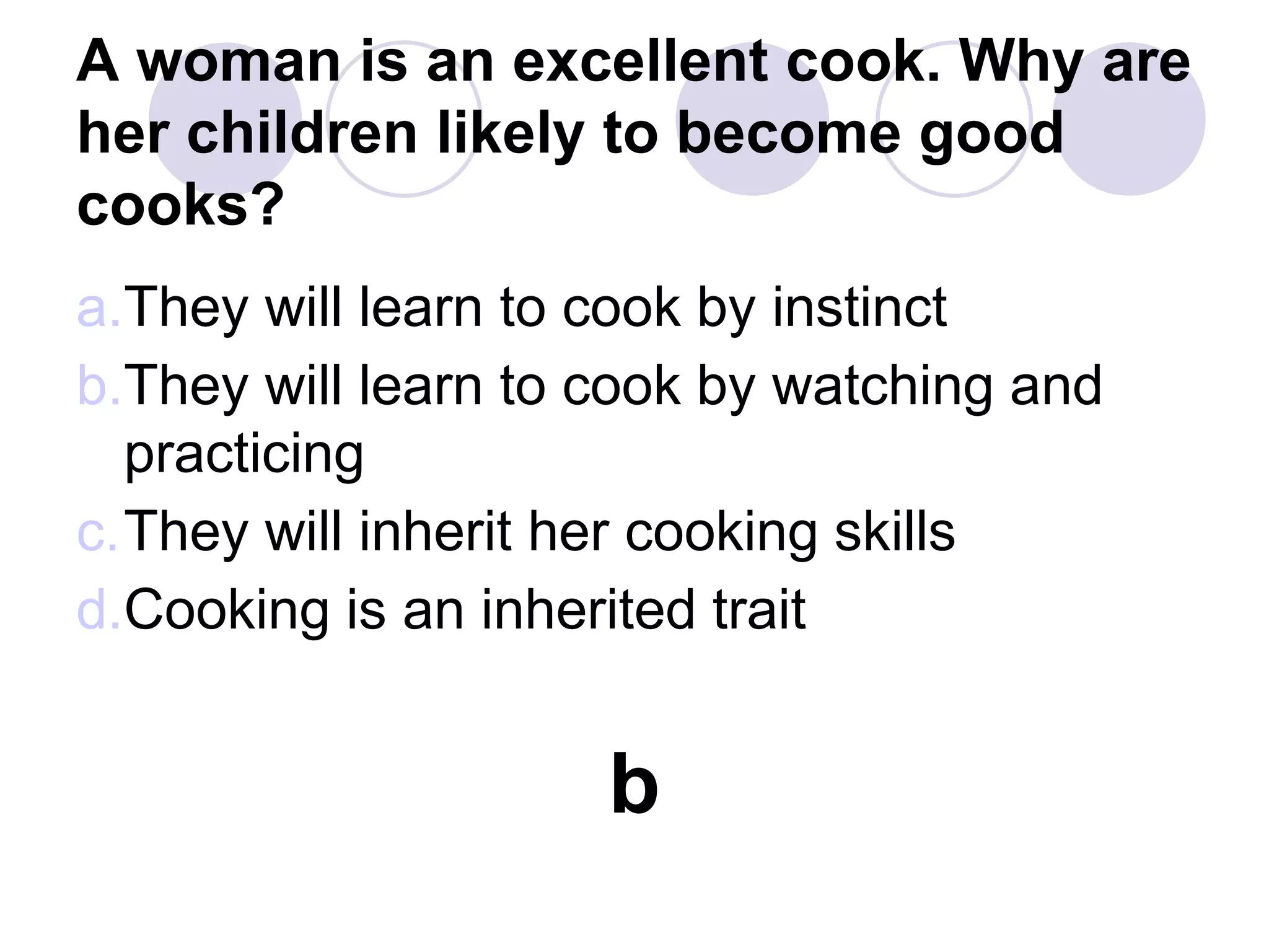 A woman is an excellent cook. Why are
her children likely to become good
cooks?
a.They will learn to cook by instinct
b.They will learn to cook by watching and
practicing
c.They will inherit her cooking skills
d.Cooking is an inherited trait
b
 
