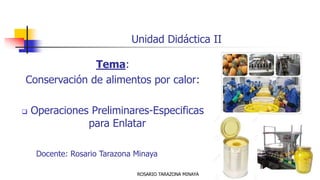 Unidad Didáctica II
Tema:
Conservación de alimentos por calor:
❑ Operaciones Preliminares-Especificas
para Enlatar
Docente: Rosario Tarazona Minaya
ROSARIO TARAZONA MINAYA
 