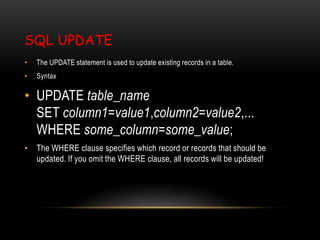 SQL UPDATE
• The UPDATE statement is used to update existing records in a table.
• Syntax
• UPDATE table_name
SET column1=value1,column2=value2,...
WHERE some_column=some_value;
• The WHERE clause specifies which record or records that should be
updated. If you omit the WHERE clause, all records will be updated!
 