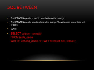 SQL BETWEEN
• The BETWEEN operator is used to select values within a range.
• The BETWEEN operator selects values within a range. The values can be numbers, text,
or dates.
• Syntax
• SELECT column_name(s)
FROM table_name
WHERE column_name BETWEEN value1 AND value2;
 