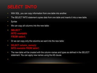 SELECT INTO
• With SQL, you can copy information from one table into another.
• The SELECT INTO statement copies data from one table and inserts it into a new table.
• Syntax
• We can copy all columns into the new table:
• SELECT *
INTO newtable
FROM table1;
• Or we can copy only the columns we want into the new table:
• SELECT column_name(s)
INTO newtable FROM table1;
• The new table will be created with the column-names and types as defined in the SELECT
statement. You can apply new names using the AS clause.
•
 