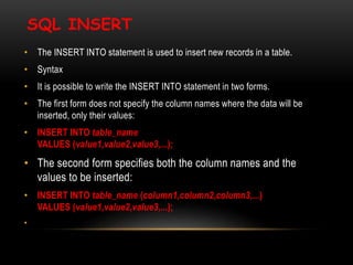 SQL INSERT
• The INSERT INTO statement is used to insert new records in a table.
• Syntax
• It is possible to write the INSERT INTO statement in two forms.
• The first form does not specify the column names where the data will be
inserted, only their values:
• INSERT INTO table_name
VALUES (value1,value2,value3,...);
• The second form specifies both the column names and the
values to be inserted:
• INSERT INTO table_name (column1,column2,column3,...)
VALUES (value1,value2,value3,...);
•
 