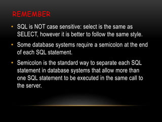 REMEMBER
• SQL is NOT case sensitive: select is the same as
SELECT, however it is better to follow the same style.
• Some database systems require a semicolon at the end
of each SQL statement.
• Semicolon is the standard way to separate each SQL
statement in database systems that allow more than
one SQL statement to be executed in the same call to
the server.
 