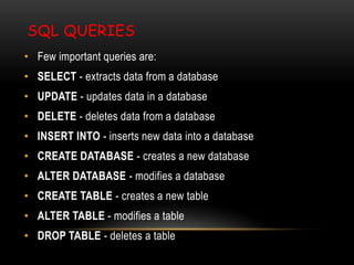 SQL QUERIES
• Few important queries are:
• SELECT - extracts data from a database
• UPDATE - updates data in a database
• DELETE - deletes data from a database
• INSERT INTO - inserts new data into a database
• CREATE DATABASE - creates a new database
• ALTER DATABASE - modifies a database
• CREATE TABLE - creates a new table
• ALTER TABLE - modifies a table
• DROP TABLE - deletes a table
 