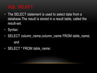 SQL SELECT
• The SELECT statement is used to select data from a
database.The result is stored in a result table, called the
result-set.
• Syntax:
• SELECT column_name,column_name FROM table_name;
and
• SELECT * FROM table_name;
 