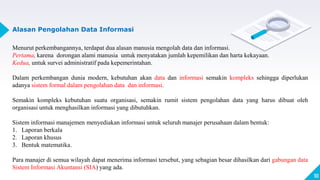 10
Alasan Pengolahan Data Informasi
Menurut perkembangannya, terdapat dua alasan manusia mengolah data dan informasi.
Pertama, karena dorongan alami manusia untuk menyatakan jumlah kepemilikan dan harta kekayaan.
Kedua, untuk survei administratif pada kepemerintahan.
Dalam perkembangan dunia modern, kebutuhan akan data dan informasi semakin kompleks sehingga diperlukan
adanya sistem formal dalam pengolahan data dan informasi.
Semakin kompleks kebutuhan suatu organisasi, semakin rumit sistem pengolahan data yang harus dibuat oleh
organisasi untuk menghasilkan informasi yang dibutuhkan.
Sistem informasi manajemen menyediakan informasi untuk seluruh manajer perusahaan dalam bentuk:
1. Laporan berkala
2. Laporan khusus
3. Bentuk matematika.
Para manajer di semua wilayah dapat menerima informasi tersebut, yang sebagian besar dihasilkan dari gabungan data
Sistem Informasi Akuntansi (SIA) yang ada.
 