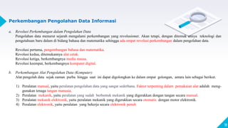 11
Perkembangan Pengolahan Data Informasi
a. Revolusi Perkembangan dalam Pengolahan Data
Pengolahan data menurut sejarah mengalami perkembangan yang revolusioner. Akan tetapi, dengan ditemuk annya teknologi dan
pengetahuan baru dalam di bidang bahasa dan matematika sehingga ada empat revolusi perkembangan dalam pengolahan data.
Revolusi pertama, pengembangan bahasa dan matematika.
Revolusi kedua, ditemukannya alat cetak.
Revolusi ketiga, berkembangnya media massa.
Revolusi keempat, berkembangnya komputer digital.
b. Perkembangan Alat Pengolahan Data (Komputer)
Alat pengolah data sejak zaman purba hingga saat ini dapat digolongkan ke dalam empat golongan, antara lain sebagai berikut.
1) Peralatan manual, yaitu peralatan pengolahan data yang sangat sederhana. Faktor terpenting dalam pemakaian alat adalah meng-
gunakan tenaga tangan manusia.
2) Peralatan mekanik, yaitu peralatan yang sudah berbentuk mekanik yang digerakkan dengan tangan secara manual.
3) Peralatan mekanik elektronik, yaitu peralatan mekanik yang digerakkan secara otomatis dengan motor elektronik.
4) Peralatan elektronik, yaitu peralatan yang bekerja secara elektronik penuh
 