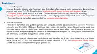 12
Lanjutan,....
c. Generasi Komputer
Generasi komputer dimulai sejak komputer yang diciptakan oleh manusia mulai menggunakan konsep stored
program pada tahun 1946. Meskipun demikian, sebelumnya telah muncul berbagai jenis komputer, seperti
1. Komputer Analog pada tahun 1931 oleh Dr. Vannevar Bush di Massachussetts Institute of Technology.
2. Komputer Digital Elektronik pertama oleh John V. Atanasoff yang diselesaikannya pada tahun 1942. Komputer-
komputer tersebut merupakan pendorong lahirnya komputer generasi pertama.
d. Generasi Mainframe
Tahun 1946 merupakan awal generasi pertama dari komputer, dimulai dengan dibuatnya Electronic Numerical
Integrator and Calculator (ENIAC). Komputer pada zaman ini memiliki ribuan tabung hampa untuk satu
komputer, ukuran fisiknya cukup besar, dan membutuhkan tempat yang cukup luas. Umumnya komputer ini
digunakan untuk menghitung ketepatan tembakan. Cara memprogram komputer ini, yaitu dengan menghubungkan
dan memotong kabel serta menggunakan kontak- kontak.
Komputer pada generasi ini prosesnya masih lambat dan memakan listrik yang cukup tinggi, serta daya simpan
masih sedikit. ENIAC pada saat itu membutuhkan tempat lebih dari 500 m2 dan menggunakan tabung hampa.
ENIAC bukan satu-satunya komputer pada generasi ini.
 