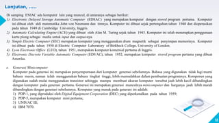 13
Lanjutan, .....
Di samping ENIAC ada komputer lain yang muncul, di antaranya sebagai berikut:
1) Electronic Delayed Storage Automatic Computer (EDSAC) yang merupakan komputer dengan stored program pertama. Komputer
ini dibuat oleh ahli matematika John von Neumann dan timnya. Komputer ini dibuat sejak pertengahan tahun 1940 dan dioperasikan
pada tahun 1949 di Cambridge University, Inggris.
2) Automatic Calculating Engine (ACE) yang dibuat oleh Alan M. Turing sejak tahun 1945. Komputer ini telah menerapkan penggunaan
kartu plong sebagai media untuk input dan output-nya.
3) Simple Electric Computer (SEC) merupakan komputer yang menggunakan drum magnetik sebagai penyimpan memorinya. Komputer
ini dibuat pada tahun 1950 di Electric Computer Laboratory of Birkbeck College, University of London.
4) Lyon Electronic Office (LEO), tahun 1951, merupakan komputer komersial pertama di Inggris.
5) Electronic Discrete Variable Automatic Computer (EDVAC), tahun 1952, merupakan komputer stored program pertama yang dibuat
Amerika.
e. Generasi Minicomputer
Komputer pada generasi ini merupakan penyempurnaan dari komputer generasi sebelumnya. Bahasa yang digunakan tidak lagi murni
bahasa mesin, namun telah menggunakan bahasa tingkat tinggi, lebih memudahkan dalam pembuatan programnya. Komponen yang
digunakan sudah mulai menggunakan transistor sehingga mampu membuat ukuran komputer tersebut jauh lebih kecil dibandingkan
dengan komputer pada generasi pertama. Generasi ini merupakan generasi munculnya minicomputer dan harganya jauh lebih murah
dibandingkan dengan generasi sebelumnya. Komputer yang masuk pada generasi ini adalah:
1) PDP-1, yang diproduksi oleh Digital Equipment Corporation (DEC) yang diperkenalkan pada tahun 1959;
2) PDP-5, merupakan komputer mini pertama;
3) UNIVAC III;
4) IBM 7070.
 