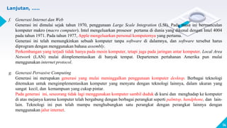 14
Lanjutan, .....
f. Generasi Internet dan Web
Generasi ini dimulai sejak tahun 1970, penggunaan Large Scale Integration (LSI). Pada masa ini bermunculan
komputer makro (macro computer). Intel mengeluarkan prosesor pertama di dunia yang dikenal dengan Intel 4004
pada tahun 1971. Pada tahun 1977, Apple mengeluarkan personal komputernya yang pertama.
Generasi ini telah memungkinkan sebuah komputer tanpa software di dalamnya, dan software tersebut harus
diprogram dengan menggunakan bahasa assembly.
Perkembangan yang terjadi tidak hanya pada mesin komputer, tetapi juga pada jaringan antar komputer. Local Area
Network (LAN) mulai diimplementasikan di banyak tempat. Departemen pertahanan Amerika pun mulai
menggunakan internet protocol.
g. Generasi Pervasive Computing
Generasi ini merupakan generasi yang mulai meninggalkan penggunaan komputer desktop. Berbagai teknologi
ditemukan untuk mengimplementasikan komputer yang menyatu dengan teknologi lainnya, dalam ukuran yang
sangat kecil, dan kemampuan yang cukup pintar.
Pada generasi ini, seseorang tidak lagi menggunakan komputer sambil duduk di kursi dan menghadap ke komputer
di atas mejanya karena komputer telah bergabung dengan berbagai perangkat seperti palmtop, handphone, dan lain-
lain. Teknologi ini pun telah mampu menghubungkan satu perangkat dengan perangkat lainnya dengan
menggunakan jalur internet.
 