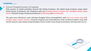 15
Lanjutan, .....
h. Generasi Changing Economics of Computing
Pada generasi ini terjadi perubahan ekonomi dari bidang komputasi. Jika dahulu harga komputer sangat mahal
karena ukuran, kemampuan, dan sebagainya pada saat ini harga prosesor, memori, dan perangkat lainnya sangat
murah. Ditambah dengan diimplementasikannya bioteknologi atau bioinformatik.
Jika pada masa sebelumnya suatu teknologi dianggap belum memungkinkan, pada masa ini sesuatu yang tidak
mungkin dapat menjadi mungkin, termasuk keinginan para informatikawan untuk membuat komputer yang lebih
bersifat manusia yang mampu mengembangkan dirinya sendiri sesuai dengan kemampuan teknologi pada saat itu
 