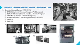 16
Komputer Generasi Pertama Sampai Generasi ke Lima
1. Komputer Generasi Pertama (1940-1959)
a) ENIAC (Electronic Numerical Integrator And Computer)
b) EDVAC (Electronic Discrete Variable Automatic Computer)
c) UNIVAC I (Universal Automatic Computer I).
d) EDSAC (Electronic Delay Storage Automatic Calculator)
e) IBM-650
f) IBM-701
a) b)
d)
c)
e) f)
 