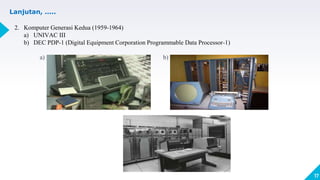 17
Lanjutan, .....
2. Komputer Generasi Kedua (1959-1964)
a) UNIVAC III
b) DEC PDP-1 (Digital Equipment Corporation Programmable Data Processor-1)
a) b)
 