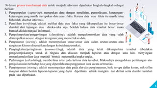 5
Di dalam proses transformasi data untuk menjadi informasi diperlukan langkah-langkah sebagai
berikut:
1. Pengumpulan (capturing), merupakan data dengan penelitian, pemeriksaan, keterangan-
keterangan yang masih merupakan data atau fakta. Karena data atau fakta itu masih baku
belumlah disebut informasi.
2. Pemilihan (verifying), adalah melihat data atau fakta yang dikumpulkan itu benar-benar
diambil dari lapangan atau direka-reka saja. Setelah bahwa data tersebut benar, maka
barulah diolah menjadi informasi.
3. Pengelompokan/penggolongan (classifying), adalah mengelompokkan data yang telah
dikumpulkan sesuai dengan keinginan yang memerlukan data.
4. Penyusunan (sorting), adalah menempatkan unsur-unsur data dalam urutan-urutan atau
rangkaian khusus disesuaikan dengan kebutuhan pemakai;
5. Penyingkatan/peringkasan (summarizing), adalah data yang telah dikumpulkan tersebut dibedakan
pengelompokannya untuk di ringkas dan disusun menjadi laporan atau dengan kata lain, menyingkat
mengakumulasikan data menjadi bentuk matematika/angka-angka.
6. Perhitungan (calculating), memberikan nilai pada kelima data tersebut. Maksudnya mengadakan perhitungan atas
pengalkulasian terhadap data yang diperoleh atau penggunaan data secara aritmatika.
7. Penyimpanan (storing), adalah menempatkan data pada alat-alat penyimpanan, baik berupa daftar kertas, mikrofilm
maupun dalam bentuk laporan-laporan yang dapat dipelihara sebaik mungkin dan dilihat serta diambil kembali
pada saat diperlukan.
 
