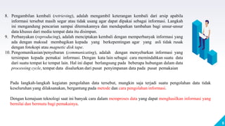6
8. Pengambilan kembali (retrieving), adalah mengambil keterangan kembali dari arsip apabila
informasi tersebut masih segar atau tidak usang agar dapat dipakai sebagai informasi. Langkah
ini mengandung pencarian sampai ditemukannya dan mendapatkan tambahan bagi unsur-unsur
data khusus dari media tempat data itu disimpan.
9. Perbanyakan (reproducing), adalah menciptakan kembali dengan memperbanyak informasi yang
ada dengan maksud membagikan kepada yang berkepentingan agar yang asli tidak rusak
dengan fotokopi atau magnetic disk tape.
10. Pengomunikasian/penyebaran (communicating), adalah dengan menyebarkan informasi yang
tersimpan kepada pemakai informasi. Dengan kata lain sebagai cara memindahkan suatu data
dari suatu tempat ke tempat lain. Hal ini dapat berlangsung pada beberapa hubungan dalam data
processing cycle, tempat data disalurkan dari pusat penyimpanan data pada pusat pemakaian
Pada langkah-langkah kegiatan pengolahan data tersebut, mungkin saja terjadi suatu pengolahan data tidak
keseluruhan yang dilaksanakan, bergantung pada metode dan cara pengolahan informasi.
Dengan kemajuan teknologi saat ini banyak cara dalam memproses data yang dapat menghasilkan informasi yang
bernilai dan bermutu bagi pemakainya.
 