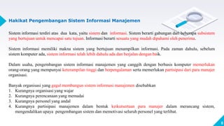 8
Hakikat Pengembangan Sistem Informasi Manajemen
Sistem informasi terdiri atas dua kata, yaitu sistem dan informasi. Sistem berarti gabungan dari beberapa subsistem
yang bertujuan untuk mencapai satu tujuan. Informasi berarti sesuatu yang mudah dipahami oleh penerima.
Sistem informasi memiliki makna sistem yang bertujuan menampilkan informasi. Pada zaman dahulu, sebelum
sistem komputer ada, sistem informasi telah lebih dahulu ada dan berjalan dengan baik.
Dalam usaha, pengembangan sistem informasi manajemen yang canggih dengan berbasis komputer memerlukan
orang-orang yang mempunyai keterampilan tinggi dan berpengalaman serta memerlukan partisipasi dari para manajer
organisasi.
Banyak organisasi yang gagal membangun sistem informasi manajemen disebabkan
1. Kurangnya organisasi yang wajar
2. Kurangnya perencanaan yang memadai
3. Kurangnya personel yang andal
4. Kurangnya partisipasi manajemen dalam bentuk keikutsertaan para manajer dalam merancang sistem,
mengendalikan upaya pengembangan sistem dan memotivasi seluruh personel yang terlibat.
 