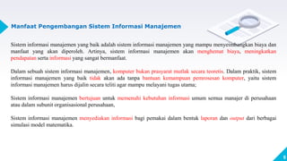 9
Manfaat Pengembangan Sistem Informasi Manajemen
Sistem informasi manajemen yang baik adalah sistem informasi manajemen yang mampu menyeimbangkan biaya dan
manfaat yang akan diperoleh. Artinya, sistem informasi manajemen akan menghemat biaya, meningkatkan
pendapatan serta informasi yang sangat bermanfaat.
Dalam sebuah sistem informasi manajemen, komputer bukan prasyarat mutlak secara teoretis. Dalam praktik, sistem
informasi manajemen yang baik tidak akan ada tanpa bantuan kemampuan pemrosesan komputer, yaitu sistem
informasi manajemen harus dijalin secara teliti agar mampu melayani tugas utama;
Sistem informasi manajemen bertujuan untuk memenuhi kebutuhan informasi umum semua manajer di perusahaan
atau dalam subunit organisasional perusahaan,
Sistem informasi manajemen menyediakan informasi bagi pemakai dalam bentuk laporan dan output dari berbagai
simulasi model matematika.
 