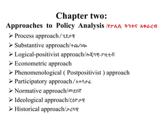 Chapter two:
Approaches to Policy Analysis /የፖሊሲ ትንተና አቀራረብ
 Process approach/ሂደታዊ
 Substantive approach/ተጨባጭ
 Logical-positivist approach/ሎጂካዊ-ፖዚቲቭ
 Econometric approach
 Phenomenological ( Postpositivist ) approach
 Participatory approach/አተሳታፊ
 Normative approach/መደበኛ
 Ideological approach/ርዕዮታዊ
 Historical approach/ታሪካዊ
 