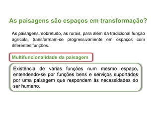 As paisagens são espaços em transformação?
Multifuncionalidade da paisagem
Existência de várias funções num mesmo espaço,
entendendo-se por funções bens e serviços suportados
por uma paisagem que respondem às necessidades do
ser humano.
As paisagens, sobretudo, as rurais, para além da tradicional função
agrícola, transformam-se progressivamente em espaços com
diferentes funções.
 