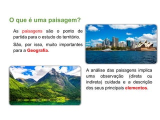 O que é uma paisagem?
As paisagens são o ponto de
partida para o estudo do território.
São, por isso, muito importantes
para a Geografia.
A análise das paisagens implica
uma observação (direta ou
indireta) cuidada e a descrição
dos seus principais elementos.
 