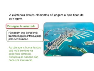 Paisagem humanizada
Paisagem que apresenta
transformações introduzidas
pelo ser humano.
A existência destes elementos dá origem a dois tipos de
paisagem:
As paisagens humanizadas
são mais comuns na
superfície terrestre,
enquanto as naturais são
cada vez mais raras.
 