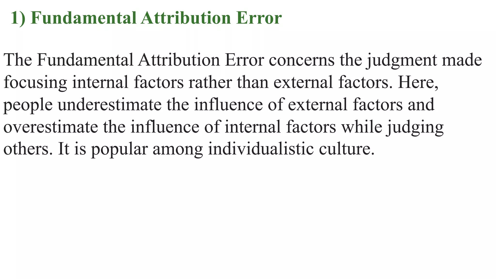 1) Fundamental Attribution Error
The Fundamental Attribution Error concerns the judgment made
focusing internal factors rather than external factors. Here,
people underestimate the influence of external factors and
overestimate the influence of internal factors while judging
others. It is popular among individualistic culture.
 