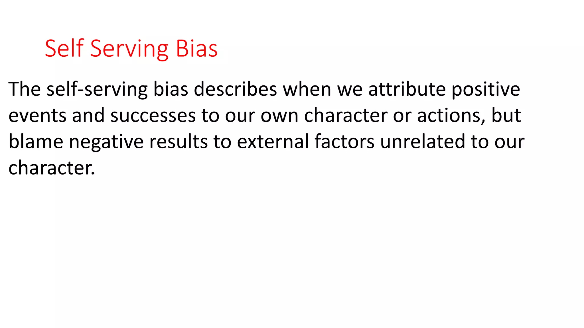 Self Serving Bias
The self-serving bias describes when we attribute positive
events and successes to our own character or actions, but
blame negative results to external factors unrelated to our
character.
 