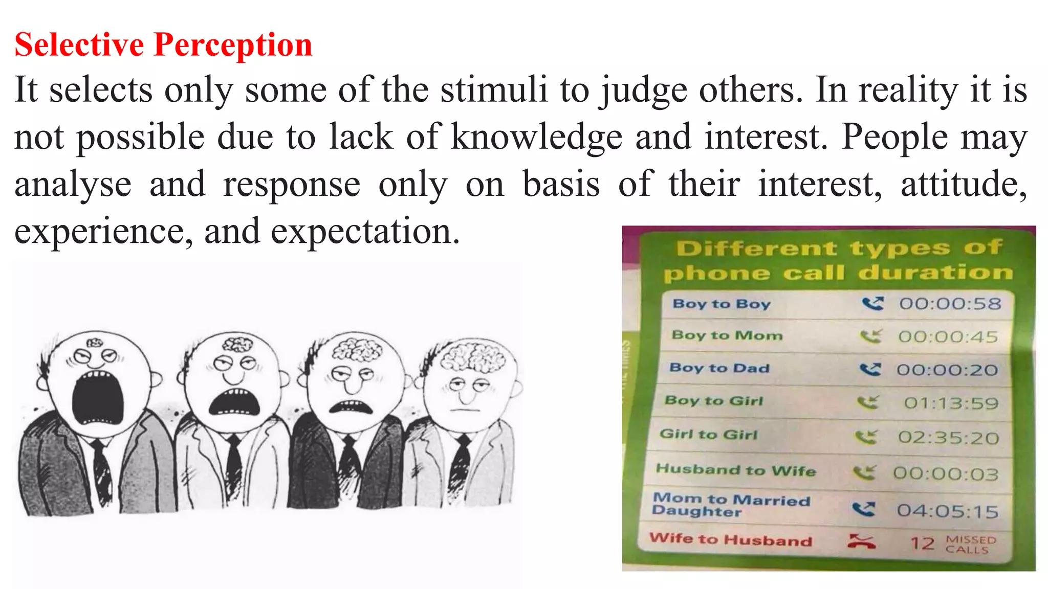 Selective Perception
It selects only some of the stimuli to judge others. In reality it is
not possible due to lack of knowledge and interest. People may
analyse and response only on basis of their interest, attitude,
experience, and expectation.
 