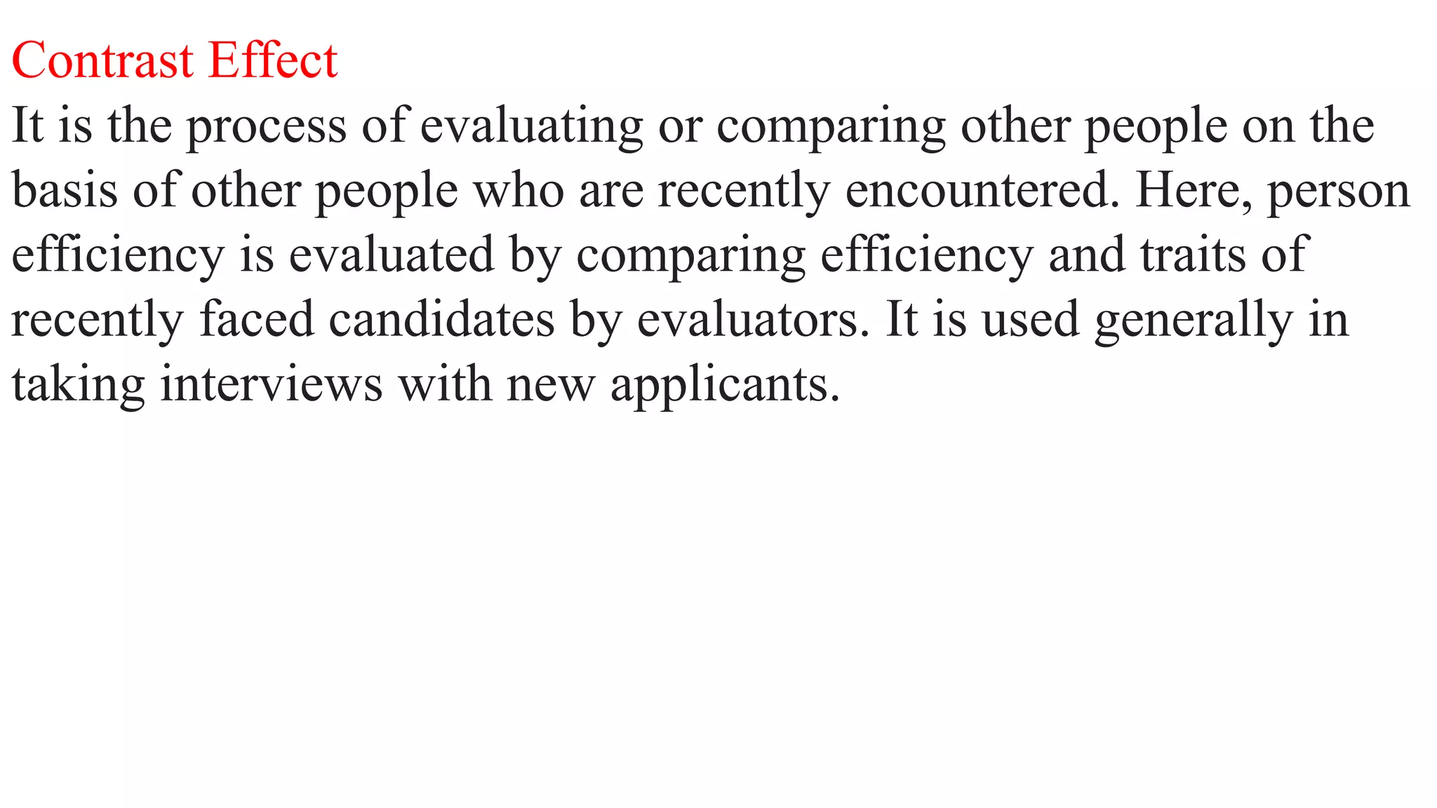 Contrast Effect
It is the process of evaluating or comparing other people on the
basis of other people who are recently encountered. Here, person
efficiency is evaluated by comparing efficiency and traits of
recently faced candidates by evaluators. It is used generally in
taking interviews with new applicants.
 