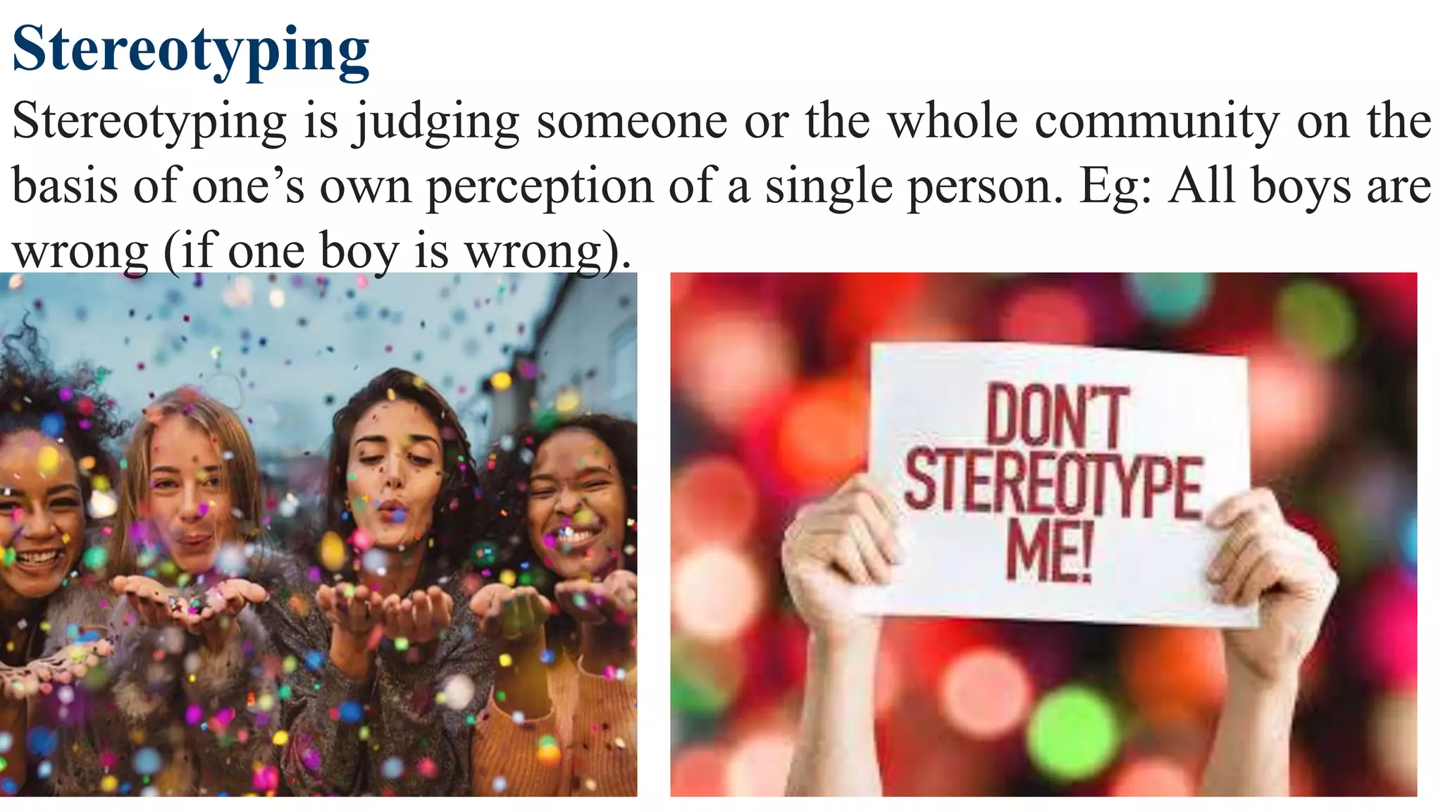 Stereotyping
Stereotyping is judging someone or the whole community on the
basis of one’s own perception of a single person. Eg: All boys are
wrong (if one boy is wrong).
 