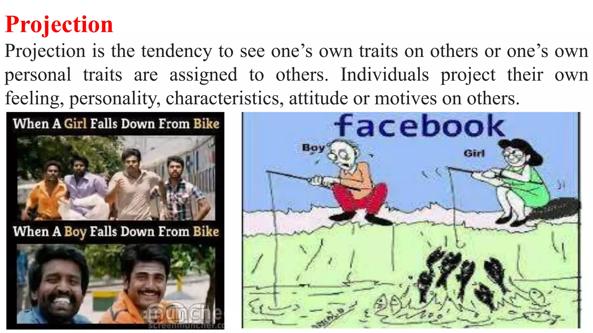 Projection
Projection is the tendency to see one’s own traits on others or one’s own
personal traits are assigned to others. Individuals project their own
feeling, personality, characteristics, attitude or motives on others.
 