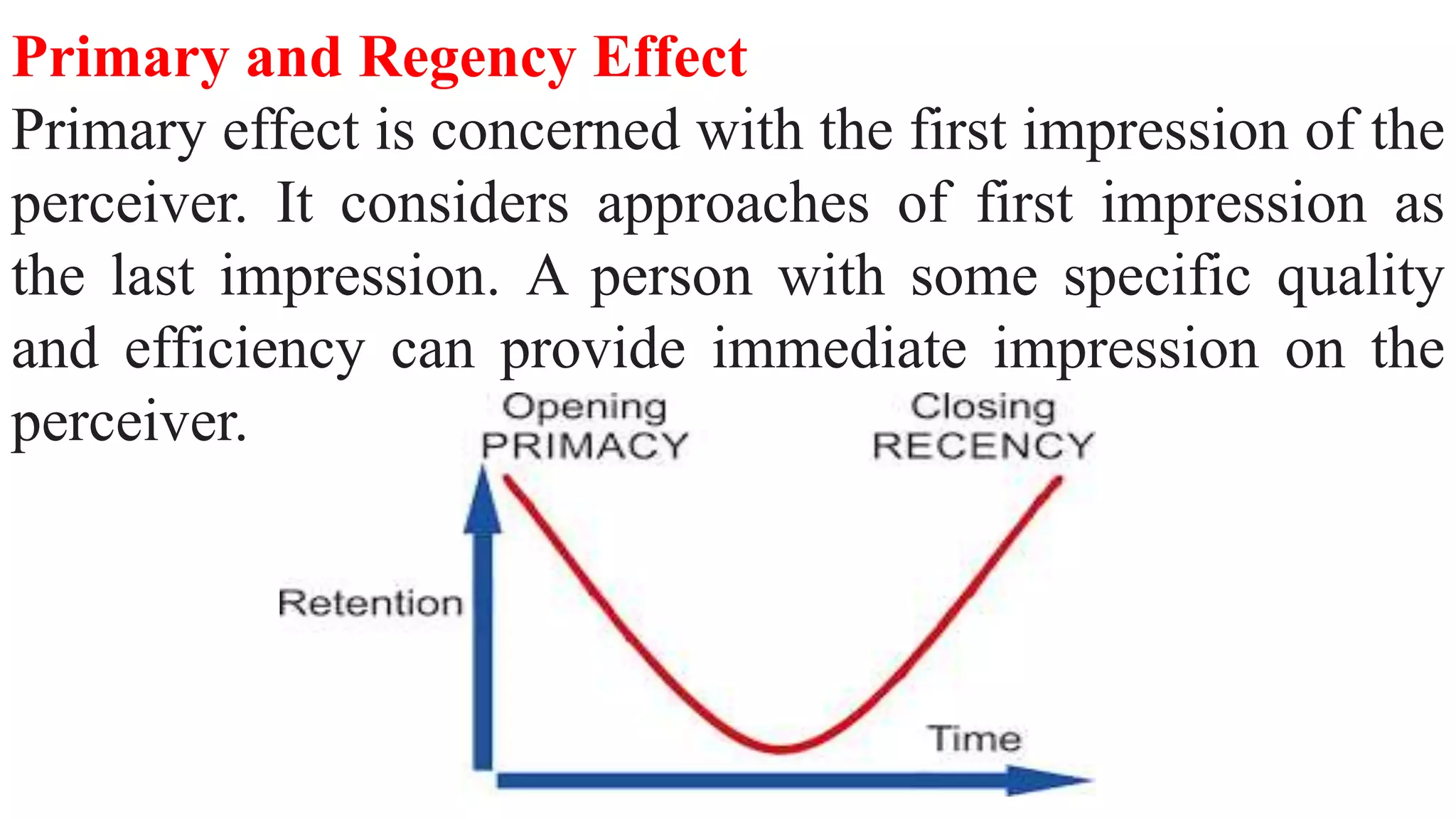 Primary and Regency Effect
Primary effect is concerned with the first impression of the
perceiver. It considers approaches of first impression as
the last impression. A person with some specific quality
and efficiency can provide immediate impression on the
perceiver.
 