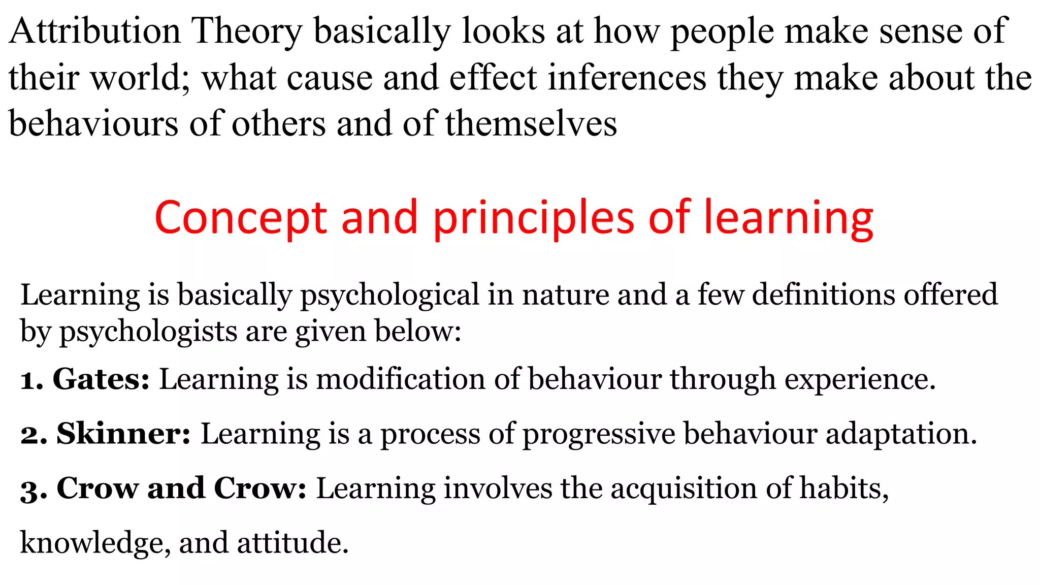 Attribution Theory basically looks at how people make sense of
their world; what cause and effect inferences they make about the
behaviours of others and of themselves
Concept and principles of learning
Learning is basically psychological in nature and a few definitions offered
by psychologists are given below:
1. Gates: Learning is modification of behaviour through experience.
2. Skinner: Learning is a process of progressive behaviour adaptation.
3. Crow and Crow: Learning involves the acquisition of habits,
knowledge, and attitude.
 