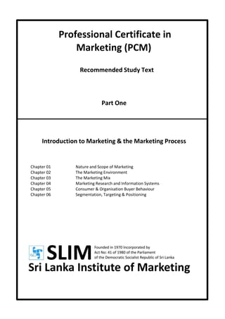 Professional Certificate in
Marketing (PCM)
Recommended Study Text
Part One
Introduction to Marketing & the Marketing Process
Chapter 01 Nature and Scope of Marketing
Chapter 02 The Marketing Environment
Chapter 03 The Marketing Mix
Chapter 04 Marketing Research and Information Systems
Chapter 05 Consumer & Organisation Buyer Behaviour
Chapter 06 Segmentation, Targeting & Positioning
 