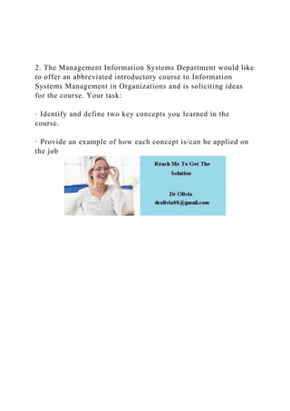 2. The Management Information Systems Department would like
to offer an abbreviated introductory course to Information
Systems Management in Organizations and is soliciting ideas
for the course. Your task:
· Identify and define two key concepts you learned in the
course.
· Provide an example of how each concept is/can be applied on
the job
 