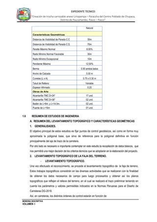 MEMORIA DESCRIPTIVA
VOLUMEN I
EXPEDIENTE TECNICO:
“Creación de trocha carrozable anexo Liriopampa – Paracsha del Centro Poblado de Chupaca,
Distrito de Paucartambo, Pasco – Pasco”.
Natural
Características Geométricas
Distancia de Visibilidad de Parada C.C 35m
Distancia de Visibilidad de Parada C.S. 70m
Peralte Máximo Normal 8.00%
Radio Mínimo Normal Favorable 30m
Radio Mínimo Excepcional 10m
Pendiente Máxima 12.00%
Berma 0.50 ambos lados
Ancho de Calzada 5.00 m
Cunetas (L x A) 0.75 x 0.30 m
Talud de Relleno Variable
Espesor Afirmado 0.20
Obras de Arte
Alcantarilla TMC D=24" 17 und.
Alcantarilla TMC D=36" 02 und.
Badén de L=8m. y L=14.0m. 02 und.
Puente de L=16m 01 und.
1.6 RESUMEN DE ESTUDIOS DE INGENIERIA
A. RESUMEN DEL LEVANTAMIENTO TOPOGRÁFICO Y CARACTERÍSTICAS GEOMÉTRICAS
1. GENERALIDADES.
El objetivo principal de estos estudios es fijar puntos de control geodésicos, así como en forma muy
aproximada la poligonal base, que sirva de referencia para la poligonal definitiva en función
principalmente del eje de trazo de la carretera.
Por otro lado es necesario e importante contemplar en este estudio la recopilación de datos básicos, que
nos permitirá una mejor decisión de los criterios técnicos que se adoptarán en la elaboración del proyecto.
2. LEVANTAMIENTO TOPOGRÁFICO DE LA FAJA DEL TERRENO.
- LEVANTAMIENTO TOPOGRÁFICO.
Una vez efectuado el reconocimiento, se procede al levantamiento topográfico de la faja de terreno,
Estos trabajos topográficos consistirán en las diversas actividades que se realizaran con la finalidad
de obtener los datos necesarios de campo para luego procesarlos y obtener así los planos
topográficos que reflejen el relieve del terreno, en el cual se realizará el trazo preliminar teniendo en
cuenta los parámetros y valores permisibles indicados en la Normas Peruanas para el Diseño de
Carreteras DG-2018.
Así, en carreteras, los distintos órdenes de control estarán en función de:
 